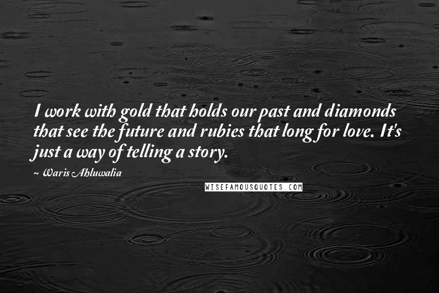 Waris Ahluwalia Quotes: I work with gold that holds our past and diamonds that see the future and rubies that long for love. It's just a way of telling a story.