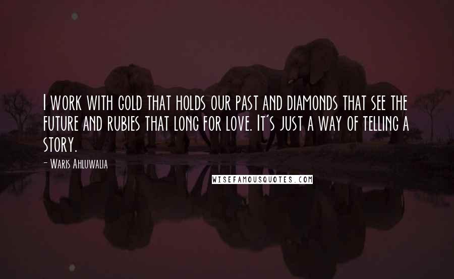 Waris Ahluwalia Quotes: I work with gold that holds our past and diamonds that see the future and rubies that long for love. It's just a way of telling a story.