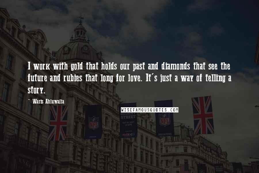 Waris Ahluwalia Quotes: I work with gold that holds our past and diamonds that see the future and rubies that long for love. It's just a way of telling a story.