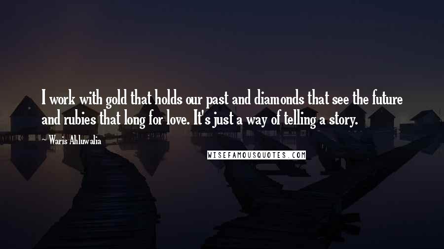 Waris Ahluwalia Quotes: I work with gold that holds our past and diamonds that see the future and rubies that long for love. It's just a way of telling a story.