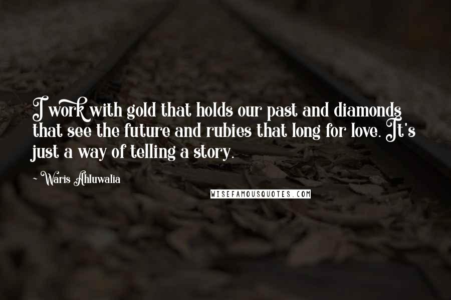 Waris Ahluwalia Quotes: I work with gold that holds our past and diamonds that see the future and rubies that long for love. It's just a way of telling a story.