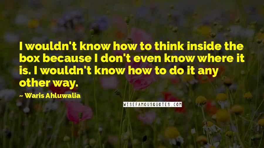 Waris Ahluwalia Quotes: I wouldn't know how to think inside the box because I don't even know where it is. I wouldn't know how to do it any other way.