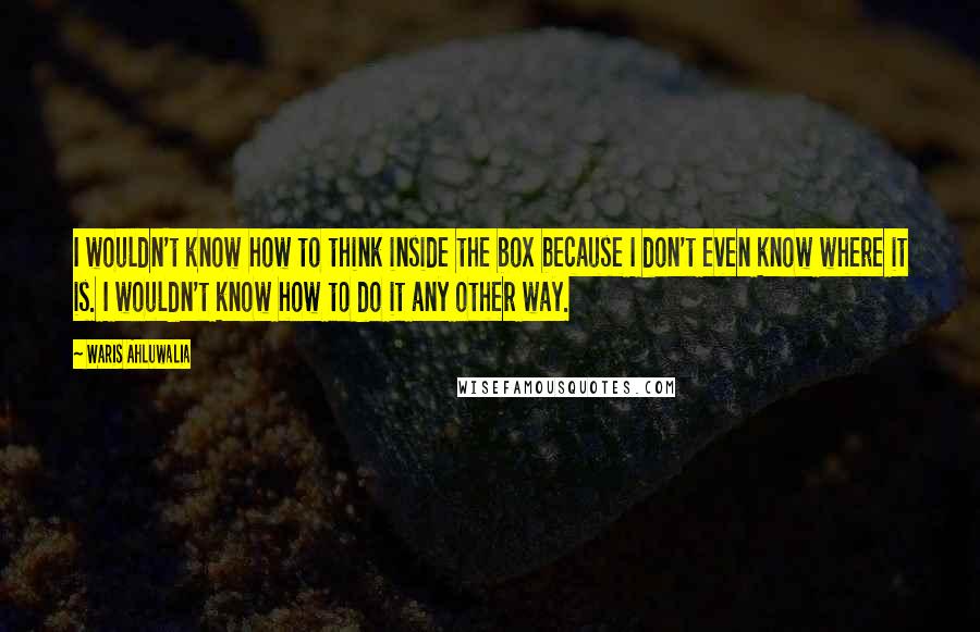 Waris Ahluwalia Quotes: I wouldn't know how to think inside the box because I don't even know where it is. I wouldn't know how to do it any other way.