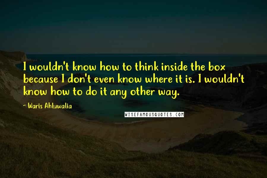 Waris Ahluwalia Quotes: I wouldn't know how to think inside the box because I don't even know where it is. I wouldn't know how to do it any other way.