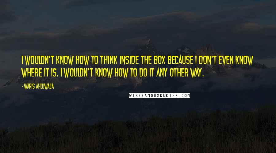 Waris Ahluwalia Quotes: I wouldn't know how to think inside the box because I don't even know where it is. I wouldn't know how to do it any other way.