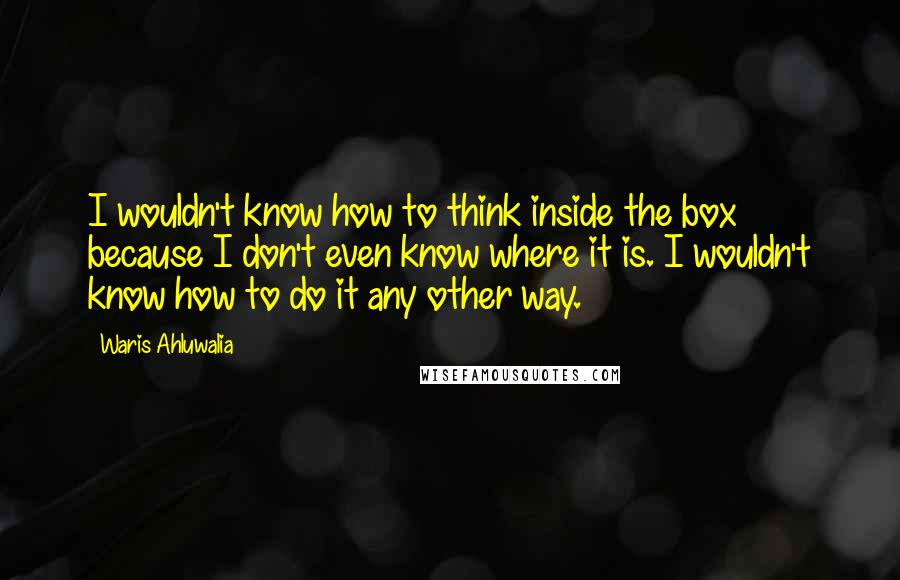 Waris Ahluwalia Quotes: I wouldn't know how to think inside the box because I don't even know where it is. I wouldn't know how to do it any other way.