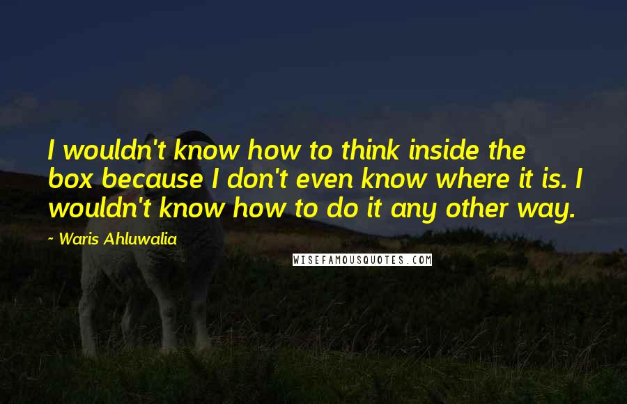 Waris Ahluwalia Quotes: I wouldn't know how to think inside the box because I don't even know where it is. I wouldn't know how to do it any other way.