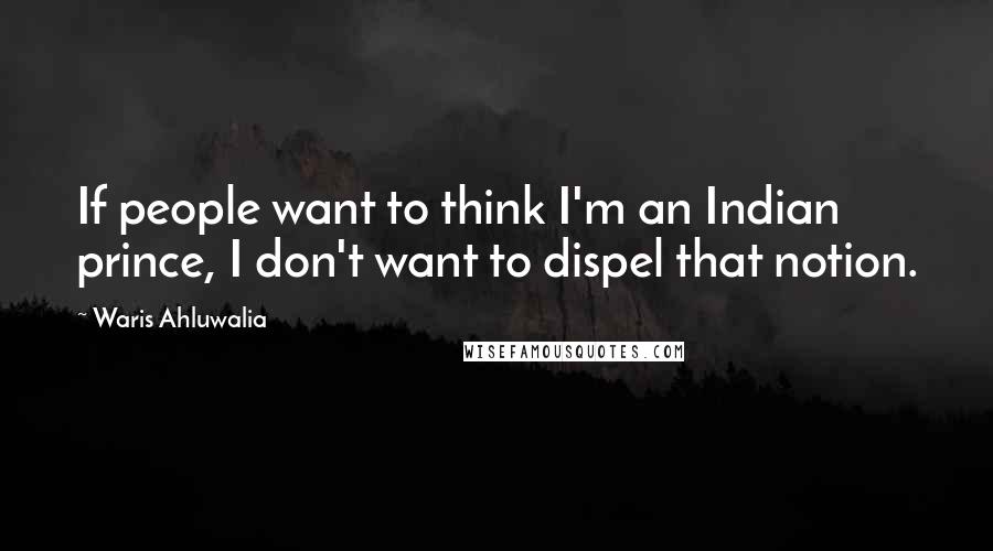 Waris Ahluwalia Quotes: If people want to think I'm an Indian prince, I don't want to dispel that notion.