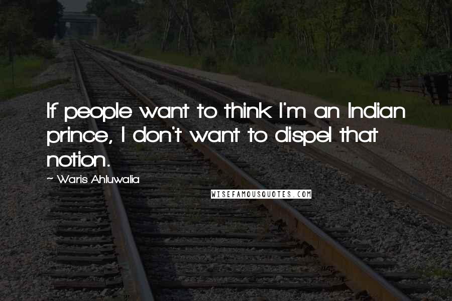 Waris Ahluwalia Quotes: If people want to think I'm an Indian prince, I don't want to dispel that notion.