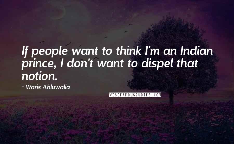 Waris Ahluwalia Quotes: If people want to think I'm an Indian prince, I don't want to dispel that notion.