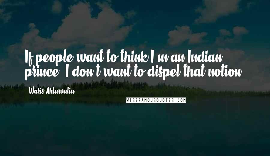 Waris Ahluwalia Quotes: If people want to think I'm an Indian prince, I don't want to dispel that notion.