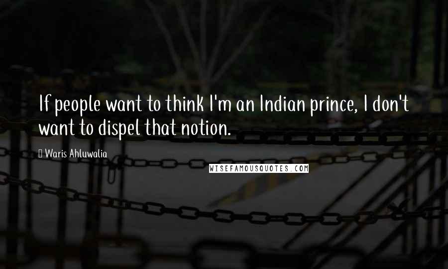 Waris Ahluwalia Quotes: If people want to think I'm an Indian prince, I don't want to dispel that notion.