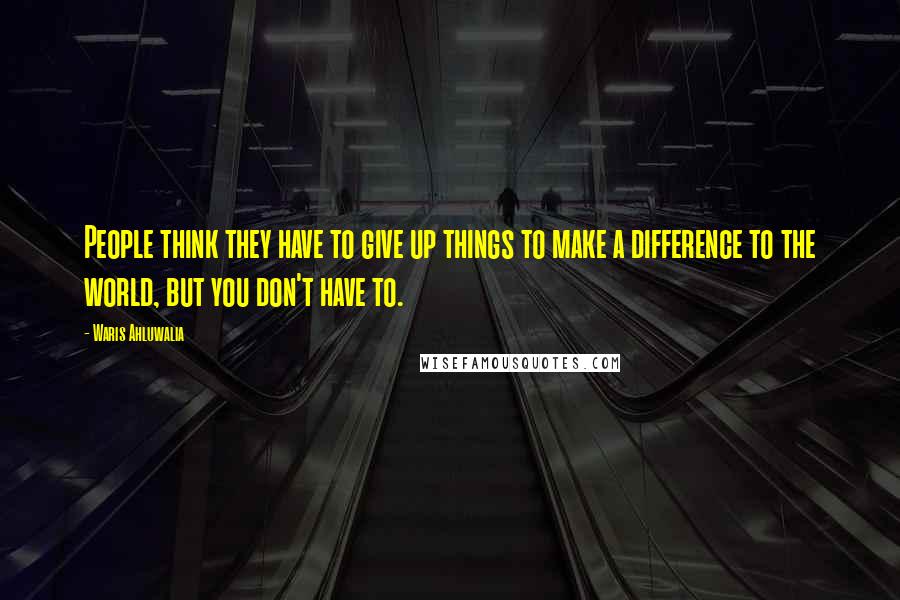 Waris Ahluwalia Quotes: People think they have to give up things to make a difference to the world, but you don't have to.