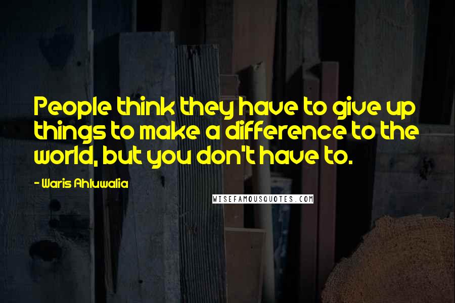 Waris Ahluwalia Quotes: People think they have to give up things to make a difference to the world, but you don't have to.