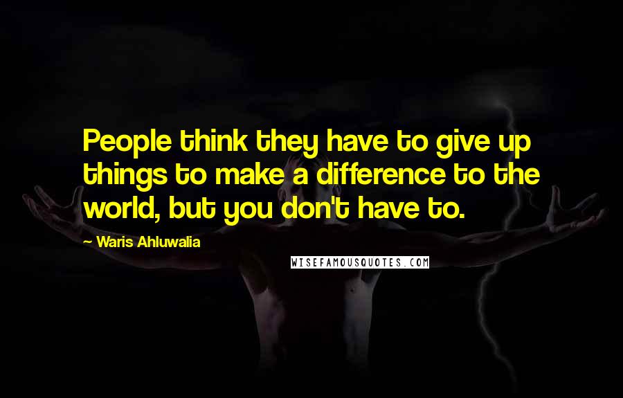 Waris Ahluwalia Quotes: People think they have to give up things to make a difference to the world, but you don't have to.