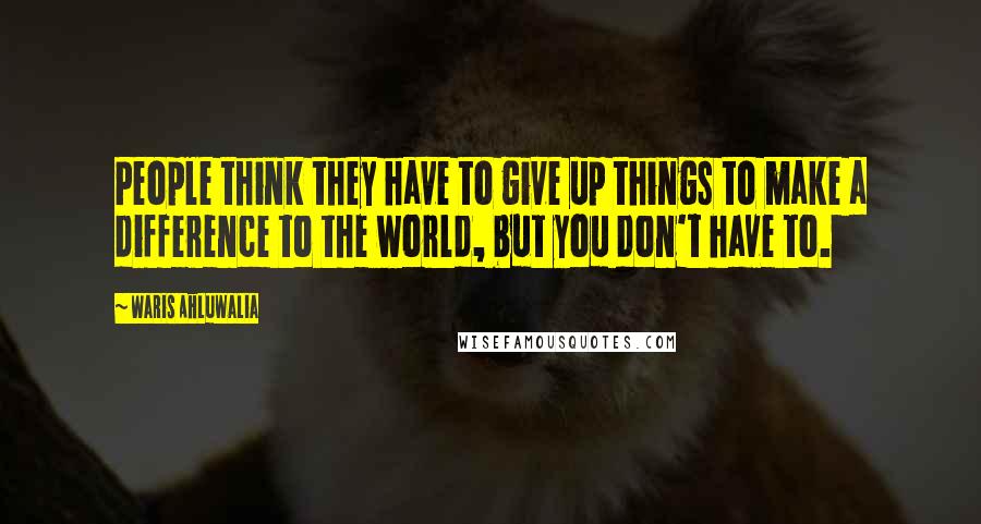 Waris Ahluwalia Quotes: People think they have to give up things to make a difference to the world, but you don't have to.