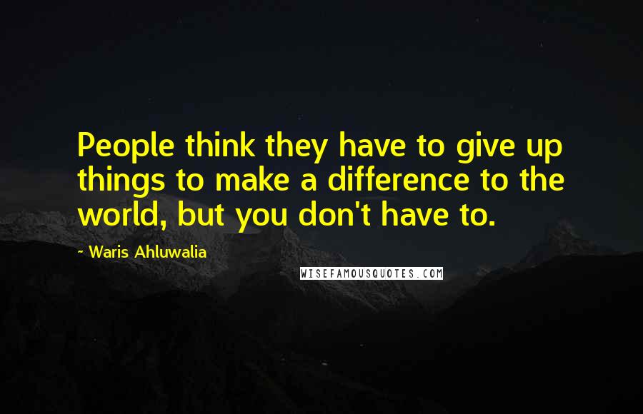 Waris Ahluwalia Quotes: People think they have to give up things to make a difference to the world, but you don't have to.