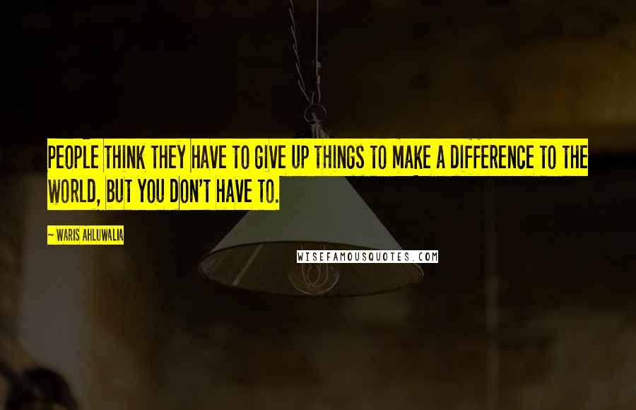 Waris Ahluwalia Quotes: People think they have to give up things to make a difference to the world, but you don't have to.