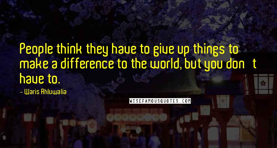 Waris Ahluwalia Quotes: People think they have to give up things to make a difference to the world, but you don't have to.