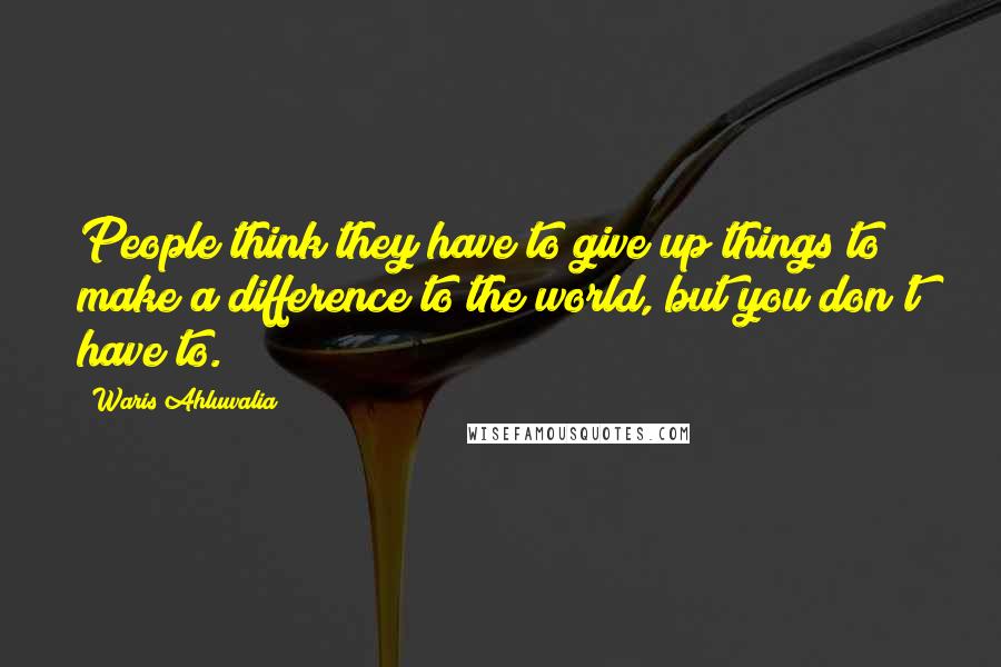 Waris Ahluwalia Quotes: People think they have to give up things to make a difference to the world, but you don't have to.