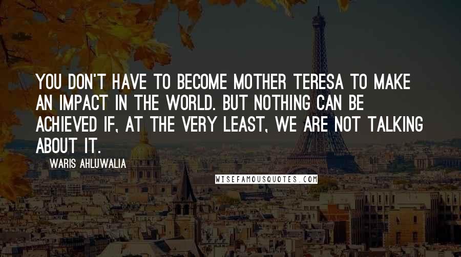 Waris Ahluwalia Quotes: You don't have to become Mother Teresa to make an impact in the world. But nothing can be achieved if, at the very least, we are not talking about it.