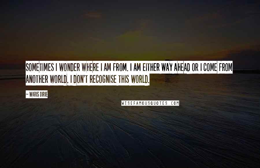 Waris Dirie Quotes: Sometimes I wonder where I am from. I am either way ahead or I come from another world. I don't recognise this world.