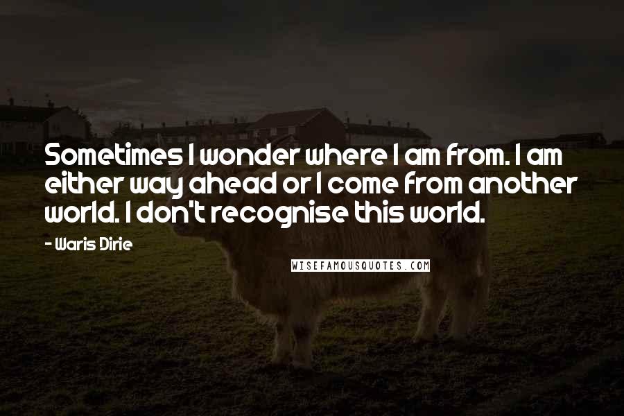 Waris Dirie Quotes: Sometimes I wonder where I am from. I am either way ahead or I come from another world. I don't recognise this world.