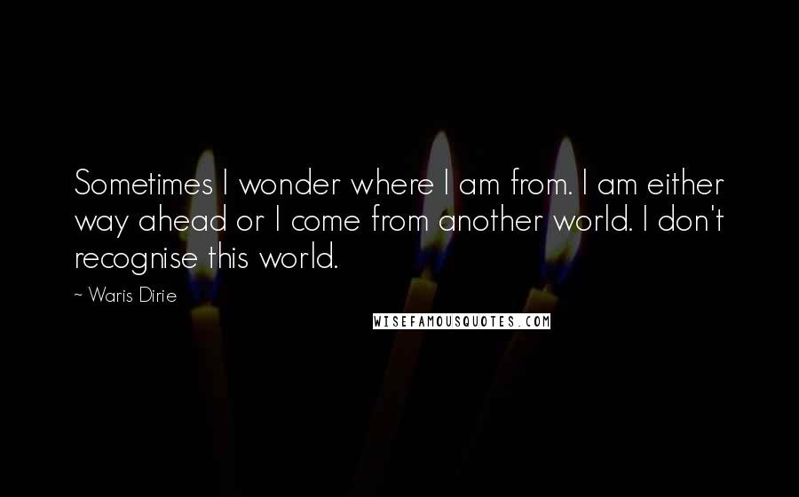 Waris Dirie Quotes: Sometimes I wonder where I am from. I am either way ahead or I come from another world. I don't recognise this world.