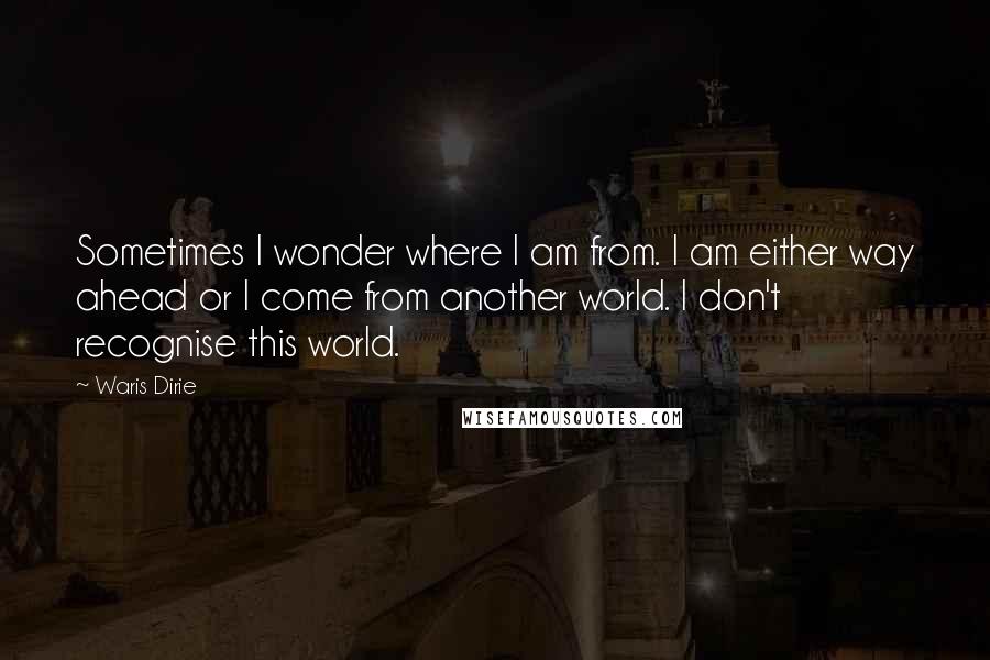 Waris Dirie Quotes: Sometimes I wonder where I am from. I am either way ahead or I come from another world. I don't recognise this world.