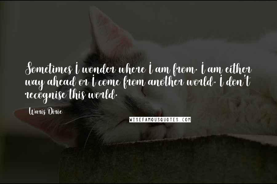 Waris Dirie Quotes: Sometimes I wonder where I am from. I am either way ahead or I come from another world. I don't recognise this world.