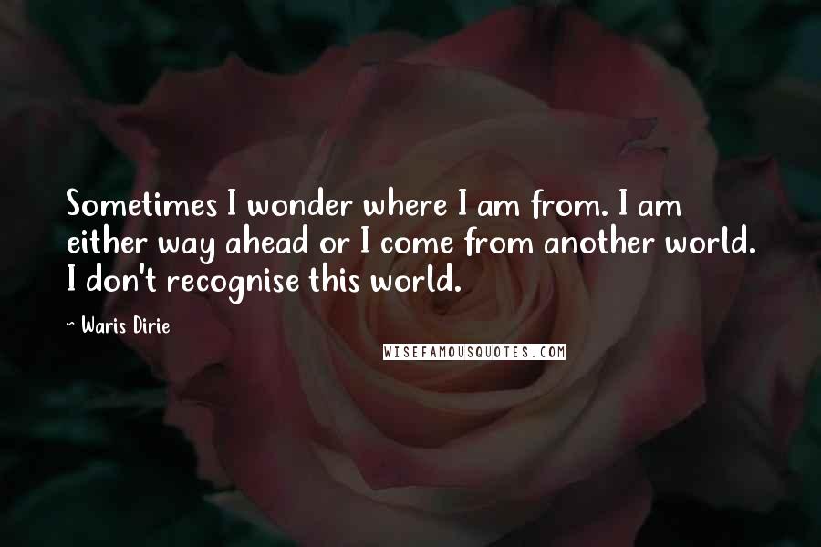 Waris Dirie Quotes: Sometimes I wonder where I am from. I am either way ahead or I come from another world. I don't recognise this world.