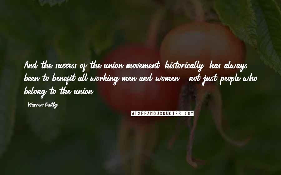 Warren Beatty Quotes: And the success of the union movement, historically, has always been to benefit all working men and women - not just people who belong to the union.