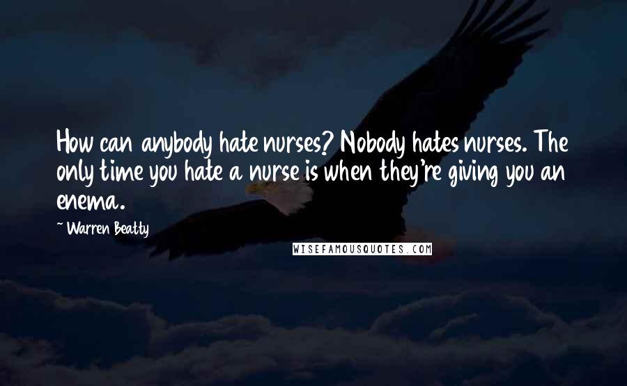 Warren Beatty Quotes: How can anybody hate nurses? Nobody hates nurses. The only time you hate a nurse is when they're giving you an enema.