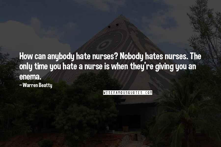 Warren Beatty Quotes: How can anybody hate nurses? Nobody hates nurses. The only time you hate a nurse is when they're giving you an enema.