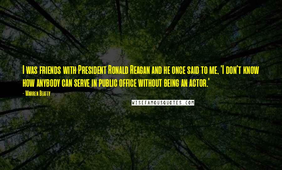 Warren Beatty Quotes: I was friends with President Ronald Reagan and he once said to me, 'I don't know how anybody can serve in public office without being an actor.'
