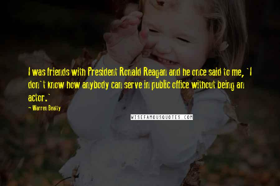 Warren Beatty Quotes: I was friends with President Ronald Reagan and he once said to me, 'I don't know how anybody can serve in public office without being an actor.'