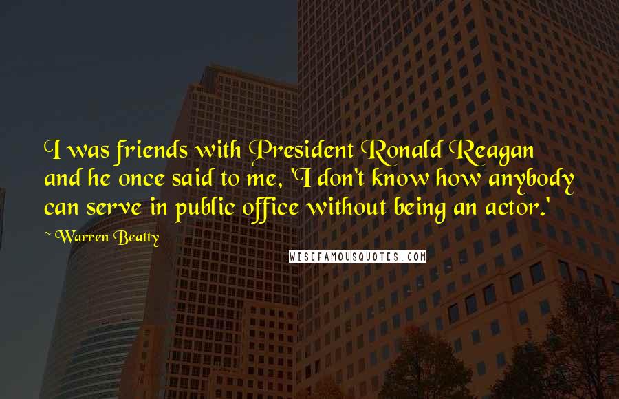 Warren Beatty Quotes: I was friends with President Ronald Reagan and he once said to me, 'I don't know how anybody can serve in public office without being an actor.'