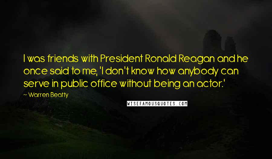 Warren Beatty Quotes: I was friends with President Ronald Reagan and he once said to me, 'I don't know how anybody can serve in public office without being an actor.'
