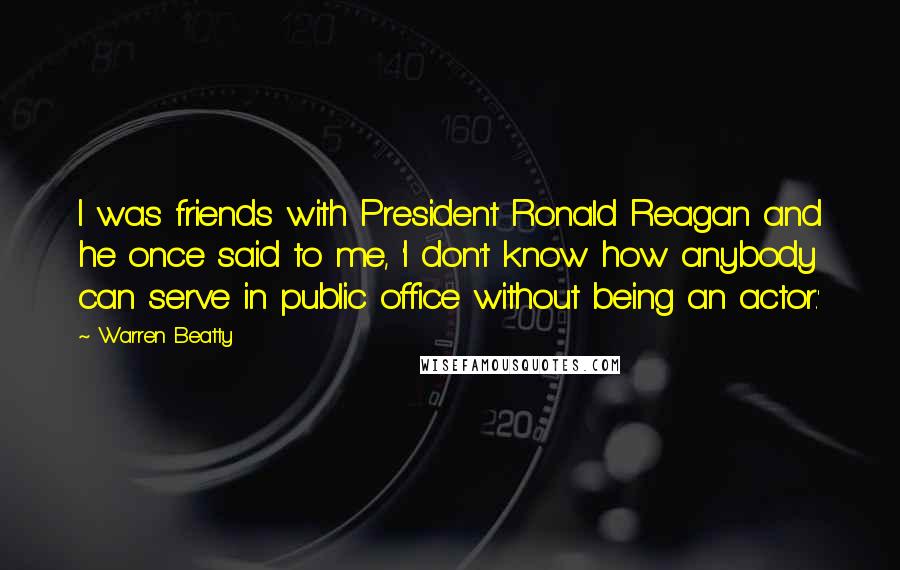 Warren Beatty Quotes: I was friends with President Ronald Reagan and he once said to me, 'I don't know how anybody can serve in public office without being an actor.'