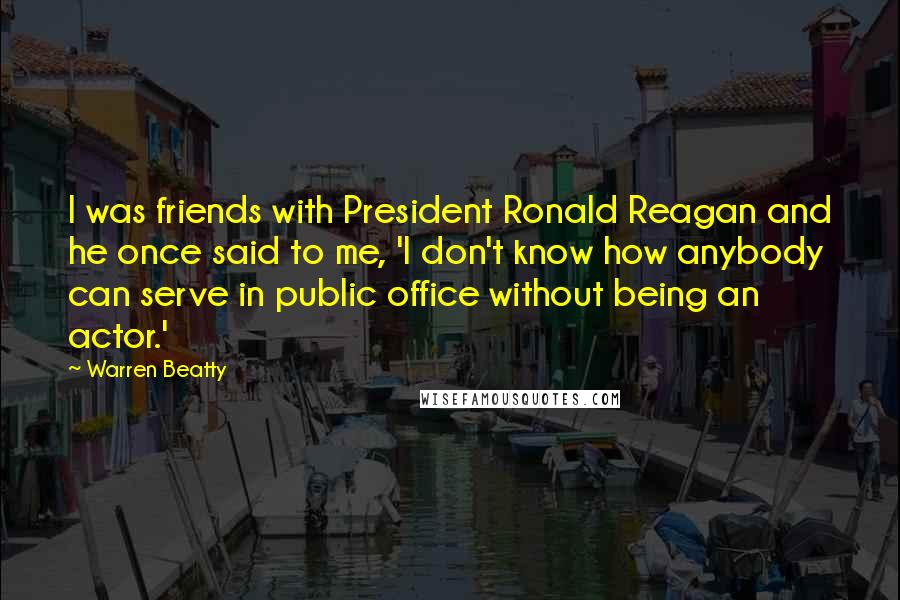 Warren Beatty Quotes: I was friends with President Ronald Reagan and he once said to me, 'I don't know how anybody can serve in public office without being an actor.'