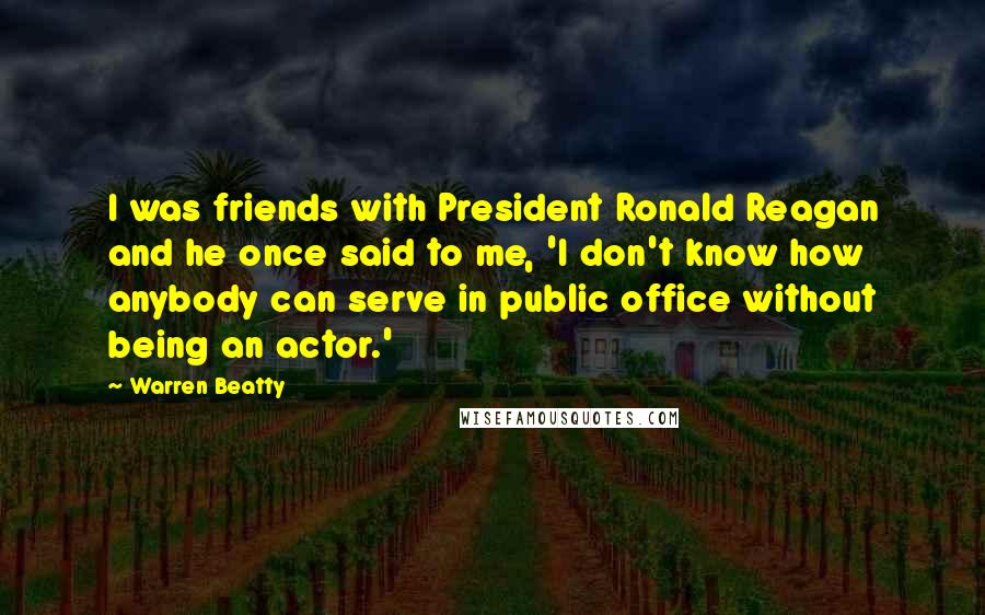 Warren Beatty Quotes: I was friends with President Ronald Reagan and he once said to me, 'I don't know how anybody can serve in public office without being an actor.'