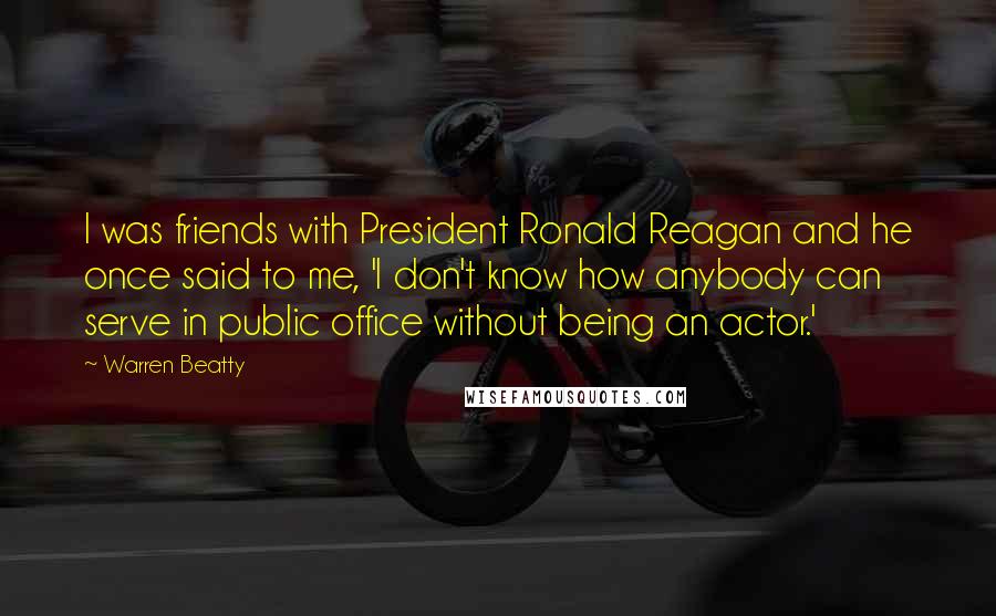 Warren Beatty Quotes: I was friends with President Ronald Reagan and he once said to me, 'I don't know how anybody can serve in public office without being an actor.'