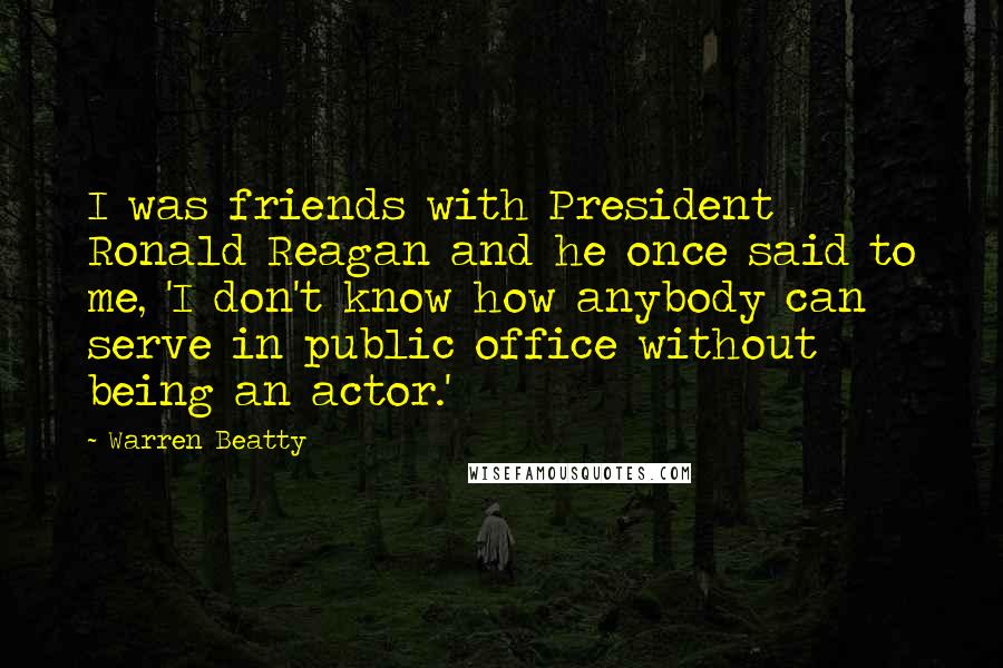 Warren Beatty Quotes: I was friends with President Ronald Reagan and he once said to me, 'I don't know how anybody can serve in public office without being an actor.'