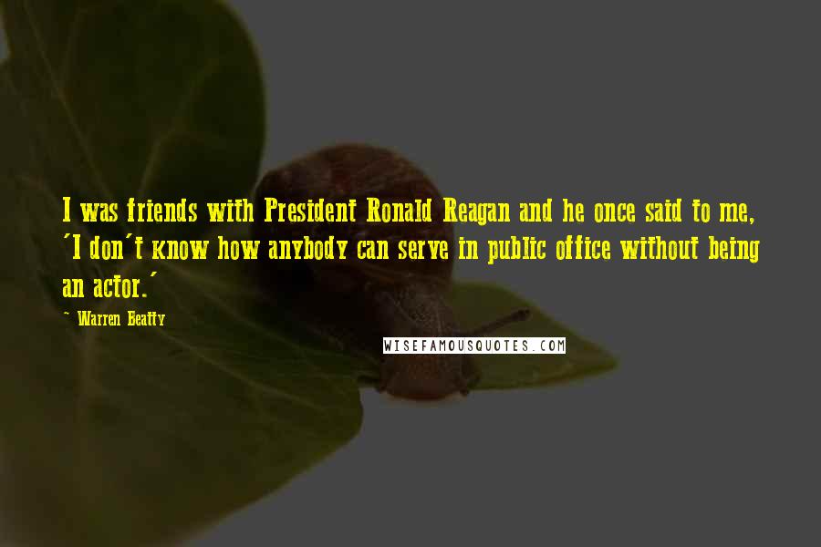 Warren Beatty Quotes: I was friends with President Ronald Reagan and he once said to me, 'I don't know how anybody can serve in public office without being an actor.'