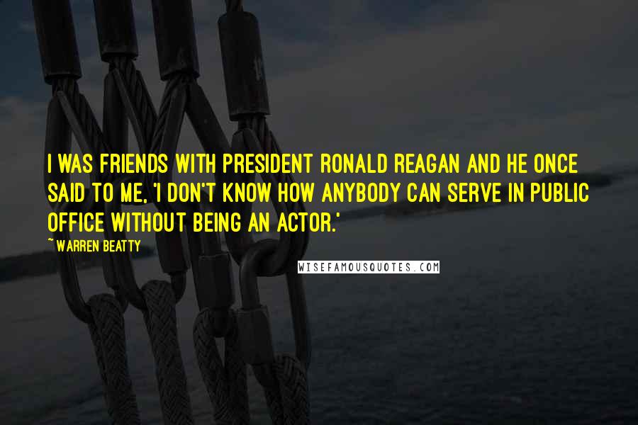 Warren Beatty Quotes: I was friends with President Ronald Reagan and he once said to me, 'I don't know how anybody can serve in public office without being an actor.'