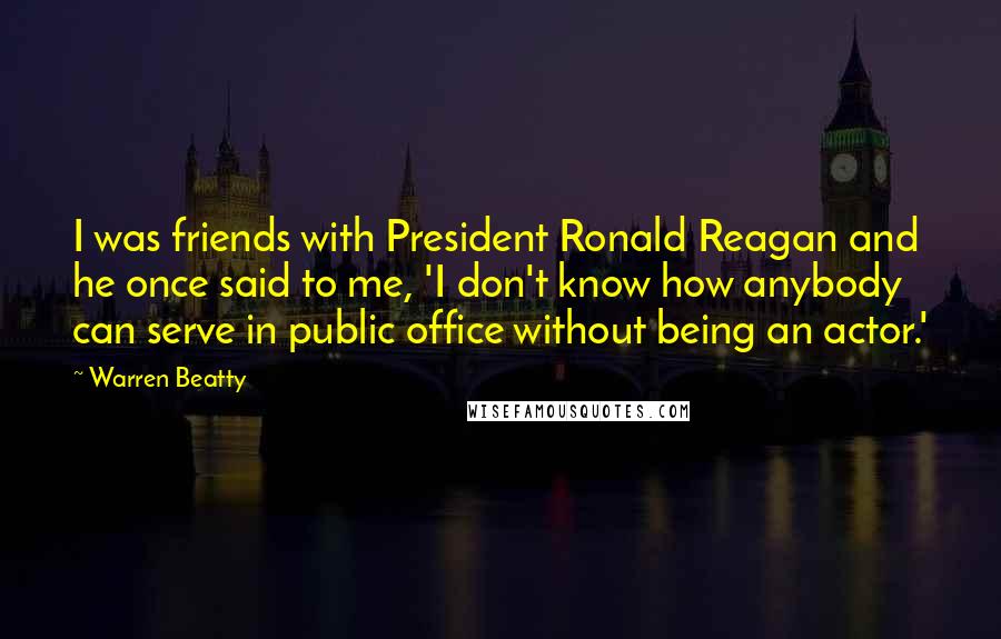 Warren Beatty Quotes: I was friends with President Ronald Reagan and he once said to me, 'I don't know how anybody can serve in public office without being an actor.'
