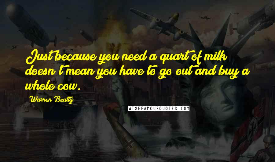 Warren Beatty Quotes: Just because you need a quart of milk doesn't mean you have to go out and buy a whole cow.