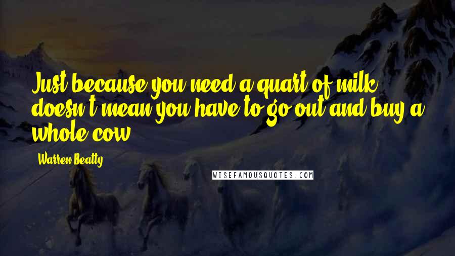 Warren Beatty Quotes: Just because you need a quart of milk doesn't mean you have to go out and buy a whole cow.