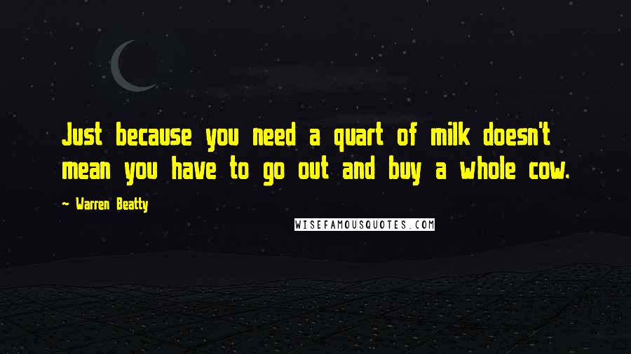 Warren Beatty Quotes: Just because you need a quart of milk doesn't mean you have to go out and buy a whole cow.