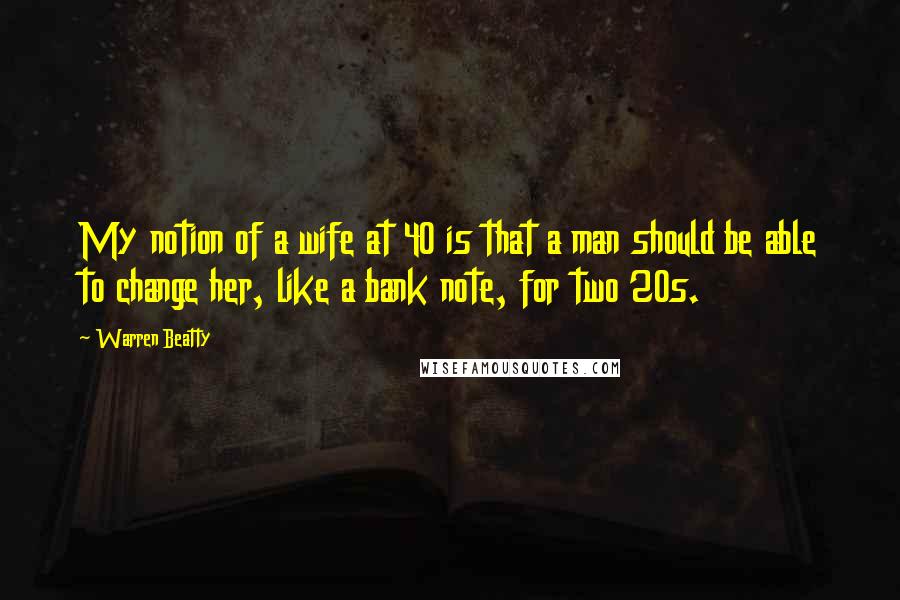 Warren Beatty Quotes: My notion of a wife at 40 is that a man should be able to change her, like a bank note, for two 20s.